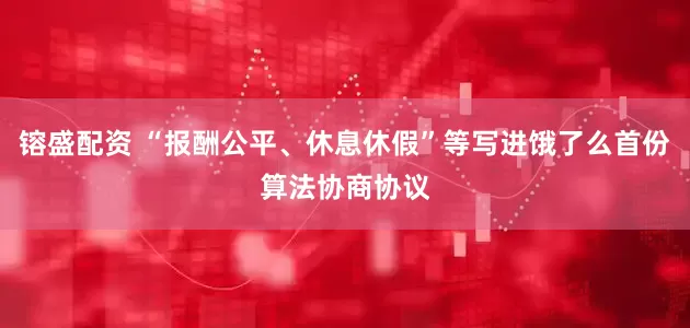 镕盛配资 “报酬公平、休息休假”等写进饿了么首份算法协商协议