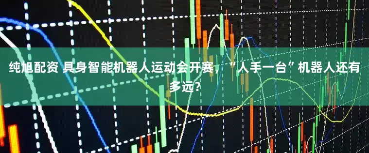 纯旭配资 具身智能机器人运动会开赛，“人手一台”机器人还有多远？