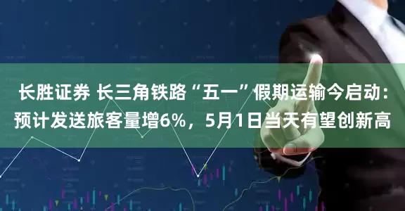 长胜证券 长三角铁路“五一”假期运输今启动：预计发送旅客量增6%，5月1日当天有望创新高