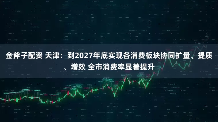 金斧子配资 天津：到2027年底实现各消费板块协同扩量、提质、增效 全市消费率显著提升