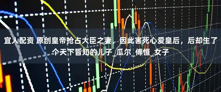 宜人配资 原创皇帝抢占大臣之妻，因此害死心爱皇后，后却生了个天下皆知的儿子_瓜尔_傅恒_女子