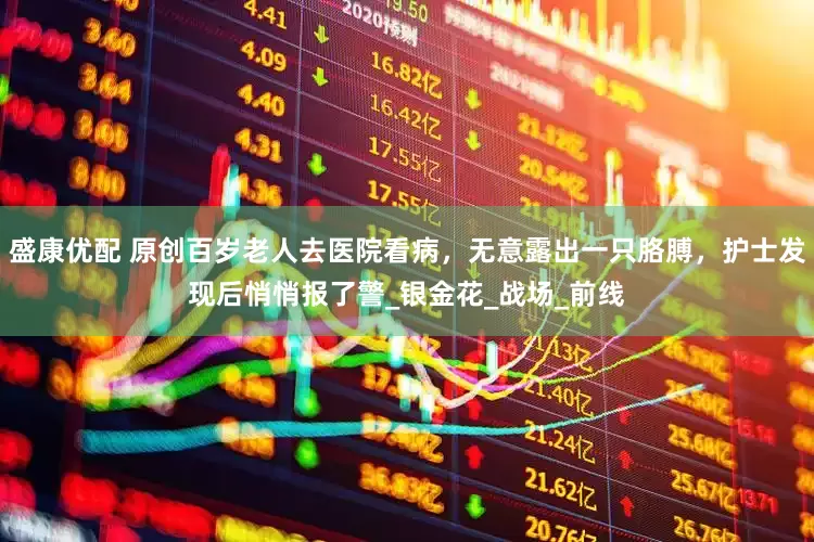 盛康优配 原创百岁老人去医院看病，无意露出一只胳膊，护士发现后悄悄报了警_银金花_战场_前线
