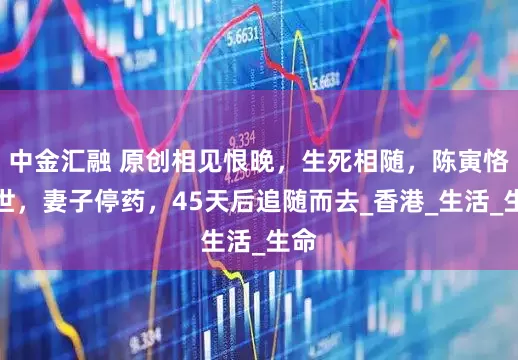 中金汇融 原创相见恨晚，生死相随，陈寅恪去世，妻子停药，45天后追随而去_香港_生活_生命