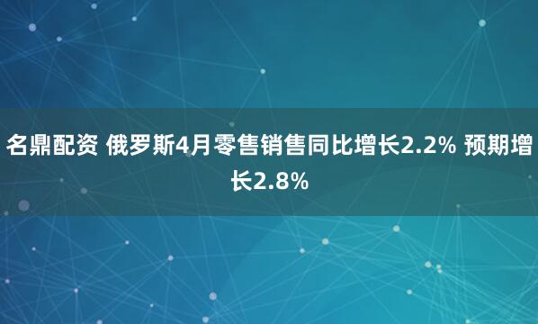 名鼎配资 俄罗斯4月零售销售同比增长2.2% 预期增长2.8%