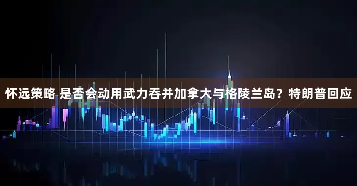 怀远策略 是否会动用武力吞并加拿大与格陵兰岛？特朗普回应