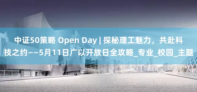 中证50策略 Open Day | 探秘理工魅力，共赴科技之约——5月11日广以开放日全攻略_专业_校园_主题