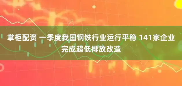 掌柜配资 一季度我国钢铁行业运行平稳 141家企业完成超低排放改造
