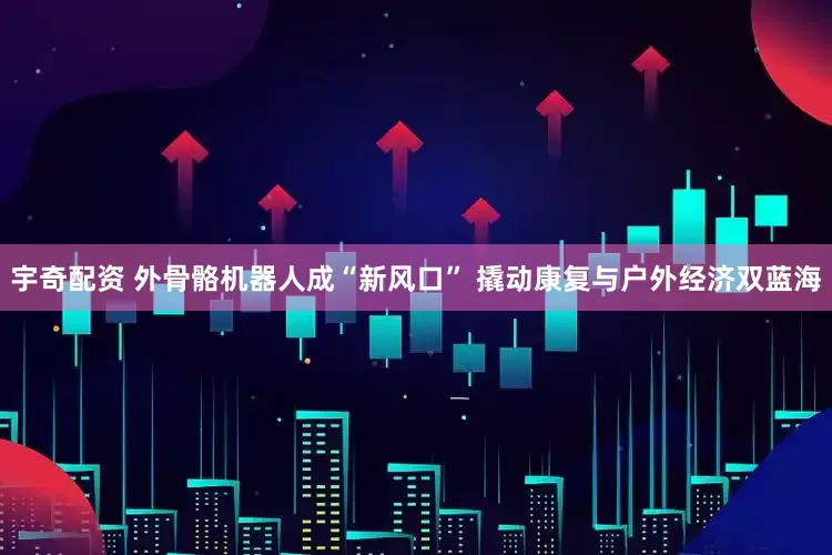宇奇配资 外骨骼机器人成“新风口” 撬动康复与户外经济双蓝海
