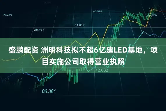 盛鹏配资 洲明科技拟不超6亿建LED基地，项目实施公司取得营业执照