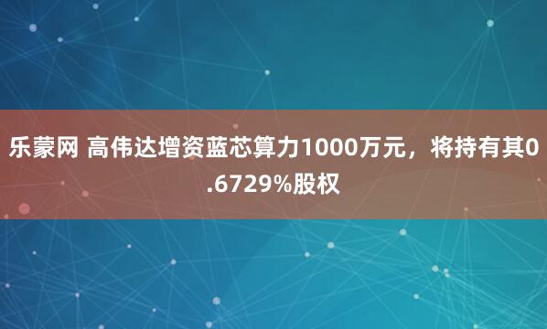 乐蒙网 高伟达增资蓝芯算力1000万元，将持有其0.6729%股权