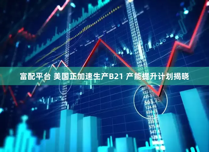 富配平台 美国正加速生产B21 产能提升计划揭晓