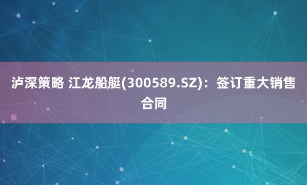 泸深策略 江龙船艇(300589.SZ)：签订重大销售合同