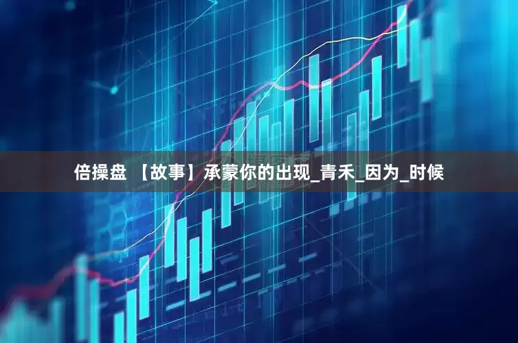 倍操盘 【故事】承蒙你的出现_青禾_因为_时候