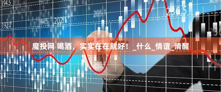 魔投网 喝酒，实实在在就好！_什么_情谊_清醒