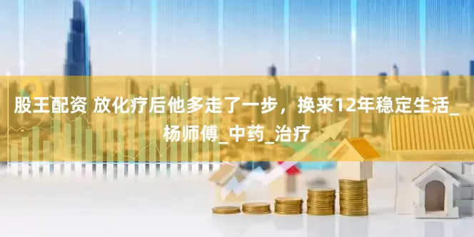 股王配资 放化疗后他多走了一步，换来12年稳定生活_杨师傅_中药_治疗