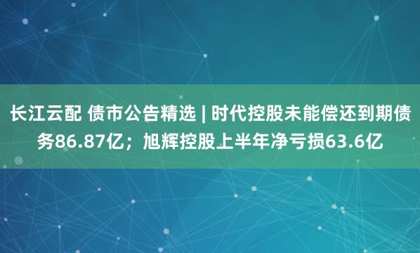 长江云配 债市公告精选 | 时代控股未能偿还到期债务86.87亿；旭辉控股上半年净亏损63.6亿