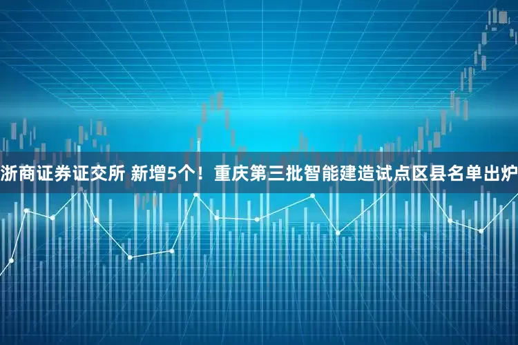 浙商证券证交所 新增5个！重庆第三批智能建造试点区县名单出炉