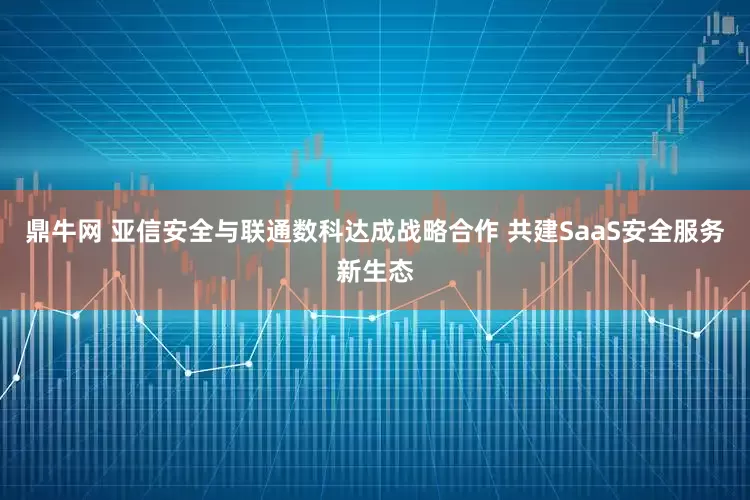 鼎牛网 亚信安全与联通数科达成战略合作 共建SaaS安全服务新生态
