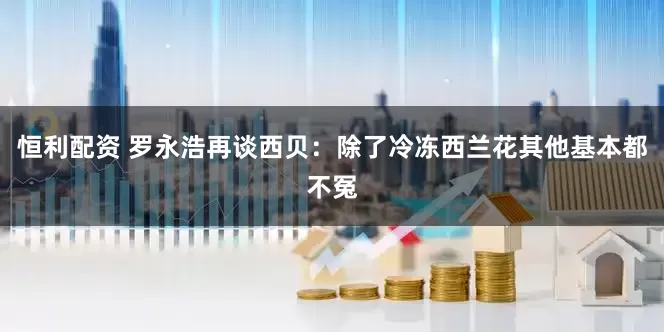 恒利配资 罗永浩再谈西贝：除了冷冻西兰花其他基本都不冤