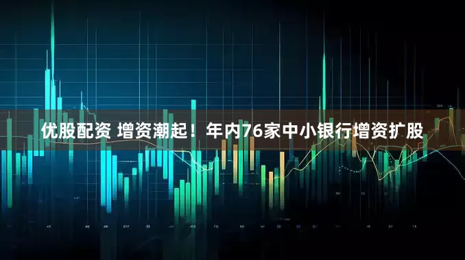 优股配资 增资潮起！年内76家中小银行增资扩股