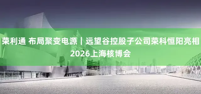 荣利通 布局聚变电源｜远望谷控股子公司荣科恒阳亮相2026上海核博会