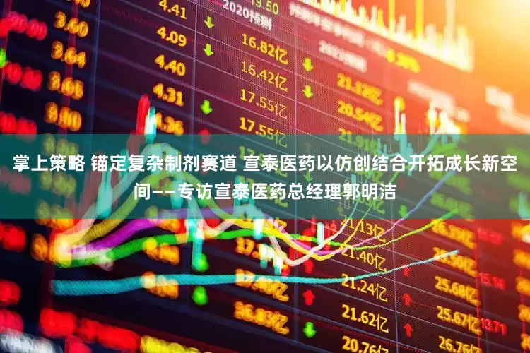 掌上策略 锚定复杂制剂赛道 宣泰医药以仿创结合开拓成长新空间——专访宣泰医药总经理郭明洁